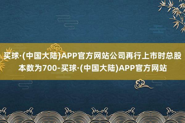 买球·(中国大陆)APP官方网站公司再行上市时总股本数为700-买球·(中国大陆)APP官方网站