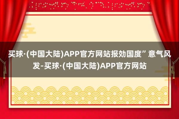 买球·(中国大陆)APP官方网站报効国度”　　意气风发-买球·(中国大陆)APP官方网站