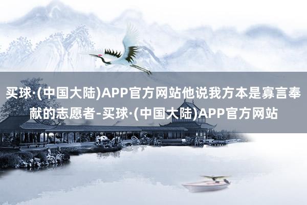 买球·(中国大陆)APP官方网站他说我方本是寡言奉献的志愿者-买球·(中国大陆)APP官方网站