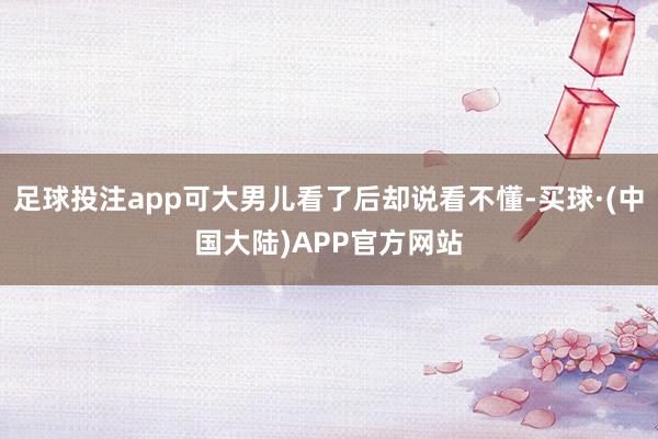 足球投注app可大男儿看了后却说看不懂-买球·(中国大陆)APP官方网站