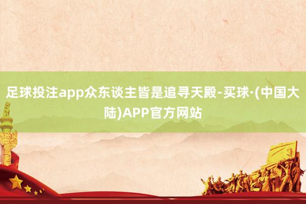 足球投注app众东谈主皆是追寻天殿-买球·(中国大陆)APP官方网站