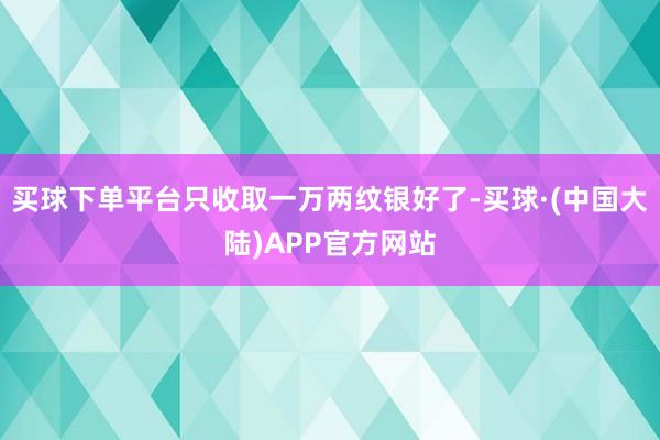买球下单平台只收取一万两纹银好了-买球·(中国大陆)APP官方网站
