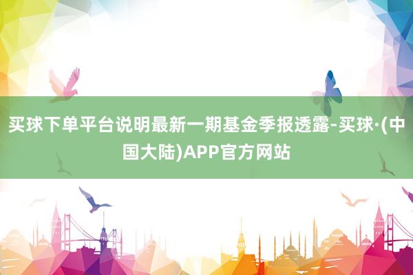 买球下单平台说明最新一期基金季报透露-买球·(中国大陆)APP官方网站