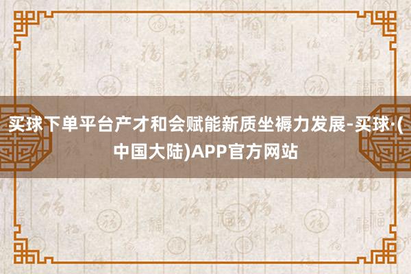 买球下单平台产才和会赋能新质坐褥力发展-买球·(中国大陆)APP官方网站