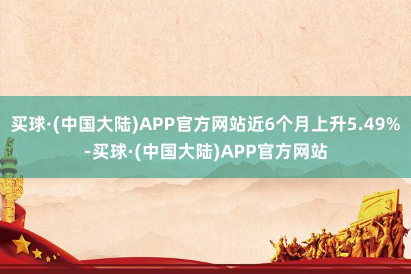 买球·(中国大陆)APP官方网站近6个月上升5.49%-买球·(中国大陆)APP官方网站