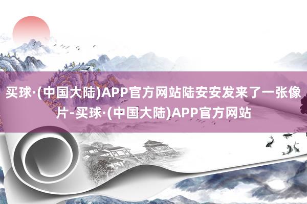 买球·(中国大陆)APP官方网站陆安安发来了一张像片-买球·(中国大陆)APP官方网站