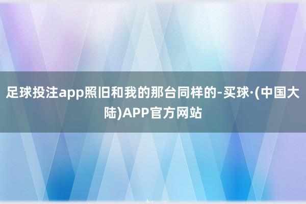 足球投注app照旧和我的那台同样的-买球·(中国大陆)APP官方网站