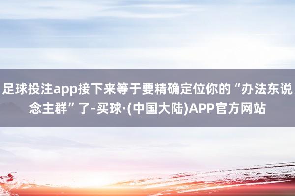 足球投注app接下来等于要精确定位你的“办法东说念主群”了-买球·(中国大陆)APP官方网站