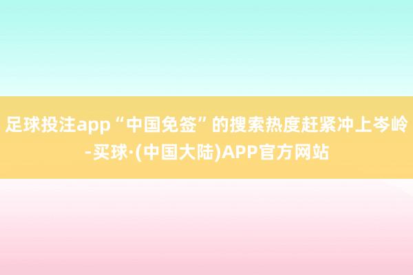 足球投注app“中国免签”的搜索热度赶紧冲上岑岭-买球·(中国大陆)APP官方网站