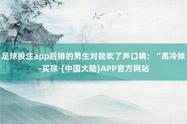 足球投注app后排的男生对我吹了声口哨:“高冷妹-买球·(中国大陆)APP官方网站