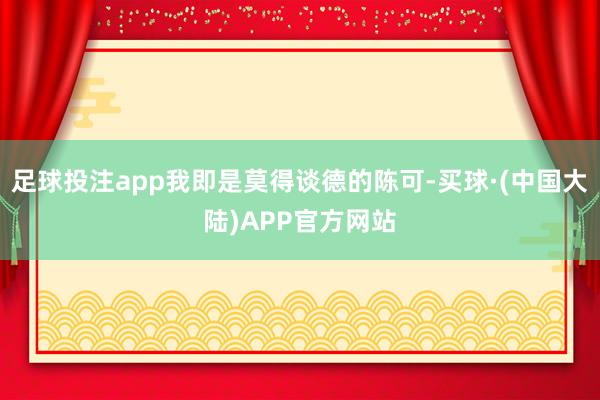 足球投注app我即是莫得谈德的陈可-买球·(中国大陆)APP官方网站