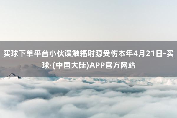 买球下单平台小伙误触辐射源受伤本年4月21日-买球·(中国大陆)APP官方网站