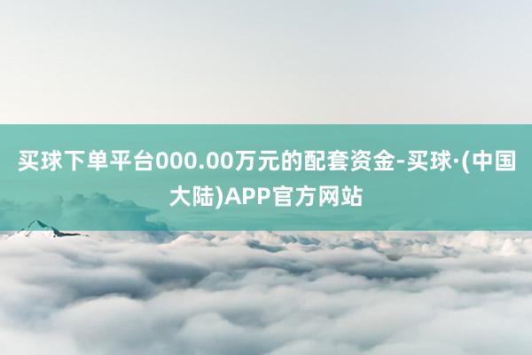 买球下单平台000.00万元的配套资金-买球·(中国大陆)APP官方网站