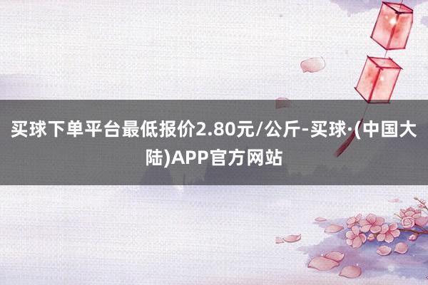 买球下单平台最低报价2.80元/公斤-买球·(中国大陆)APP官方网站