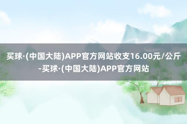 买球·(中国大陆)APP官方网站收支16.00元/公斤-买球·(中国大陆)APP官方网站