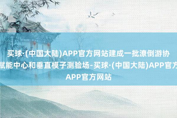 买球·(中国大陆)APP官方网站建成一批潦倒游协同的赋能中心和垂直模子测验场-买球·(中国大陆)APP官方网站