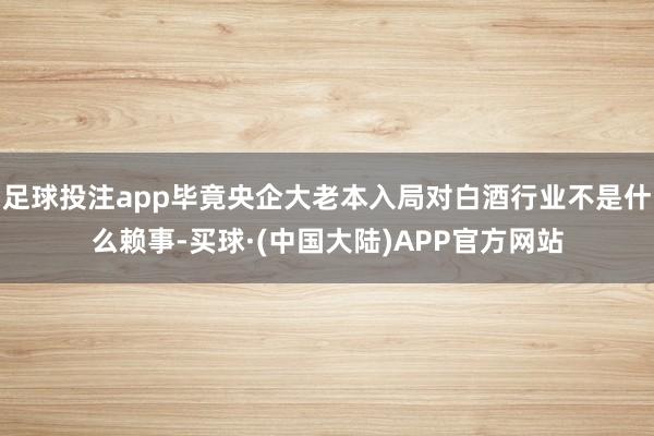 足球投注app毕竟央企大老本入局对白酒行业不是什么赖事-买球·(中国大陆)APP官方网站