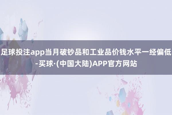 足球投注app当月破钞品和工业品价钱水平一经偏低-买球·(中国大陆)APP官方网站