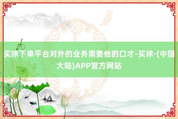 买球下单平台对外的业务需要他的口才-买球·(中国大陆)APP官方网站