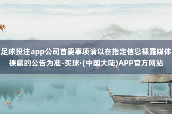 足球投注app公司首要事项请以在指定信息裸露媒体裸露的公告为准-买球·(中国大陆)APP官方网站