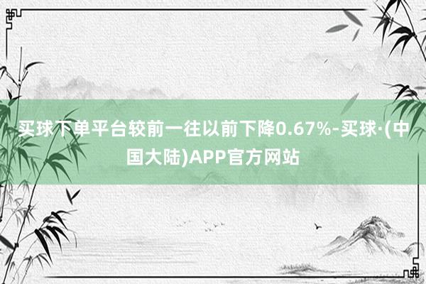 买球下单平台较前一往以前下降0.67%-买球·(中国大陆)APP官方网站