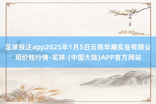 足球投注app2025年1月5日云南华潮实业有限公司价钱行情-买球·(中国大陆)APP官方网站