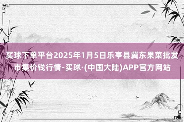 买球下单平台2025年1月5日乐亭县冀东果菜批发市集价钱行情-买球·(中国大陆)APP官方网站