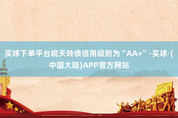 买球下单平台皖天转债信用级别为“AA+”-买球·(中国大陆)APP官方网站