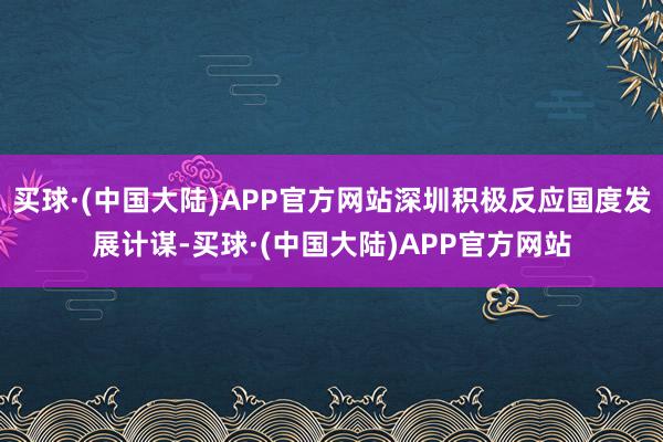 买球·(中国大陆)APP官方网站深圳积极反应国度发展计谋-买球·(中国大陆)APP官方网站