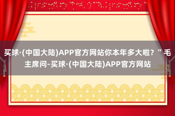 买球·(中国大陆)APP官方网站你本年多大啦？”毛主席问-买球·(中国大陆)APP官方网站