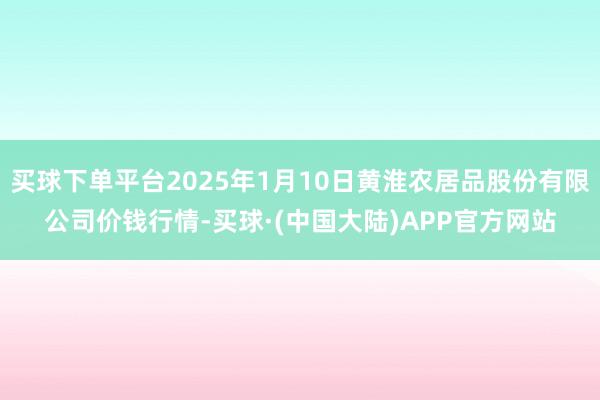 买球下单平台2025年1月10日黄淮农居品股份有限公司价钱行情-买球·(中国大陆)APP官方网站