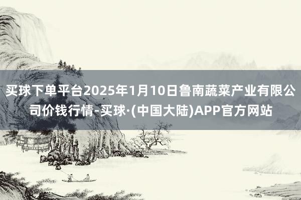买球下单平台2025年1月10日鲁南蔬菜产业有限公司价钱行情-买球·(中国大陆)APP官方网站