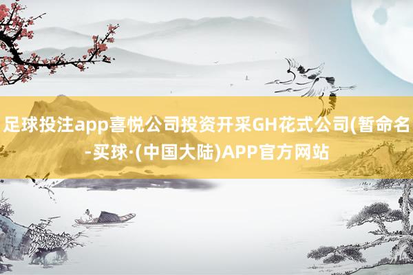 足球投注app喜悦公司投资开采GH花式公司(暂命名-买球·(中国大陆)APP官方网站
