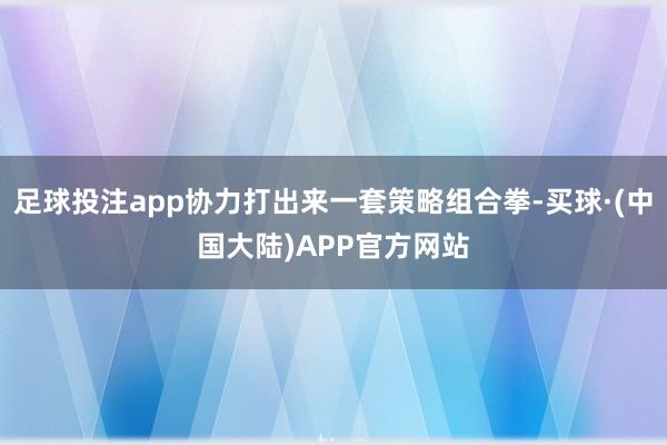 足球投注app协力打出来一套策略组合拳-买球·(中国大陆)APP官方网站