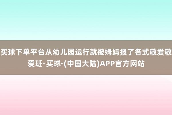 买球下单平台从幼儿园运行就被姆妈报了各式敬爱敬爱班-买球·(中国大陆)APP官方网站