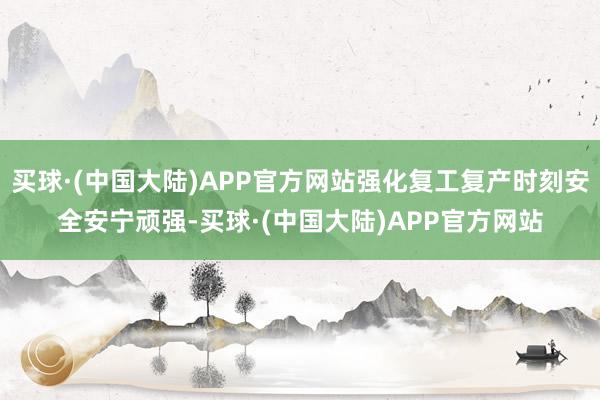 买球·(中国大陆)APP官方网站强化复工复产时刻安全安宁顽强-买球·(中国大陆)APP官方网站