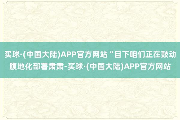 买球·(中国大陆)APP官方网站“目下咱们正在鼓动腹地化部署肃肃-买球·(中国大陆)APP官方网站
