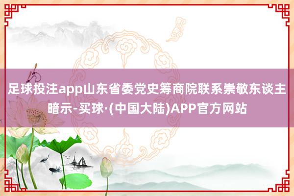 足球投注app 山东省委党史筹商院联系崇敬东谈主暗示-买球·(中国大陆)APP官方网站