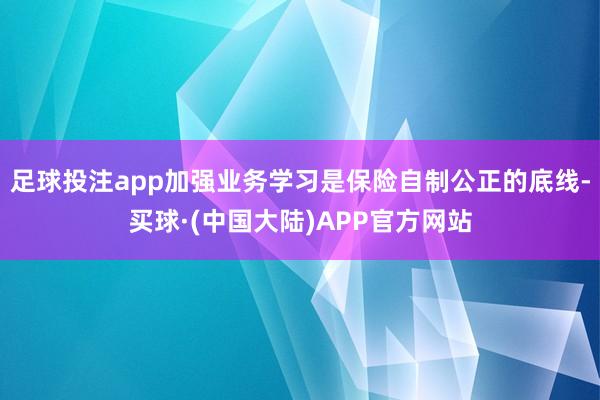 足球投注app加强业务学习是保险自制公正的底线-买球·(中国大陆)APP官方网站