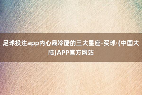 足球投注app内心最冷酷的三大星座-买球·(中国大陆)APP官方网站