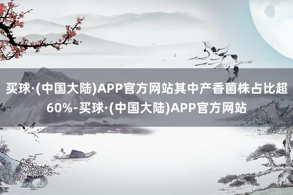 买球·(中国大陆)APP官方网站其中产香菌株占比超60%-买球·(中国大陆)APP官方网站