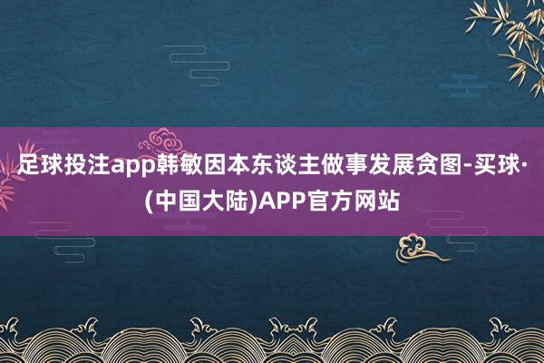 足球投注app韩敏因本东谈主做事发展贪图-买球·(中国大陆)APP官方网站