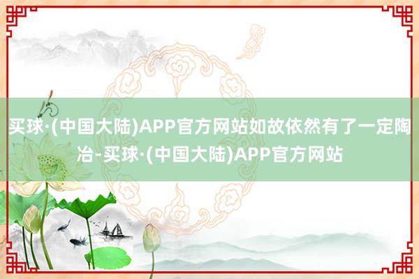 买球·(中国大陆)APP官方网站如故依然有了一定陶冶-买球·(中国大陆)APP官方网站