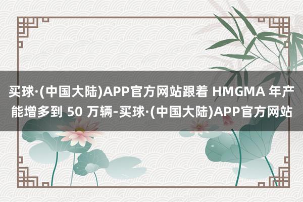 买球·(中国大陆)APP官方网站跟着 HMGMA 年产能增多到 50 万辆-买球·(中国大陆)APP官方网站
