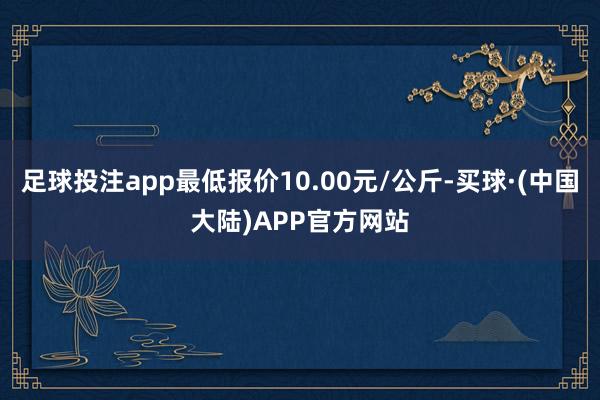 足球投注app最低报价10.00元/公斤-买球·(中国大陆)APP官方网站