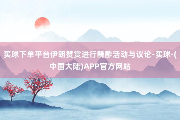 买球下单平台伊朗赞赏进行酬酢活动与议论-买球·(中国大陆)APP官方网站