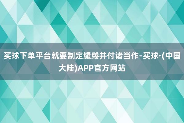 买球下单平台就要制定缱绻并付诸当作-买球·(中国大陆)APP官方网站
