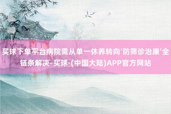 买球下单平台病院需从单一休养转向‘防筛诊治康’全链条解决-买球·(中国大陆)APP官方网站
