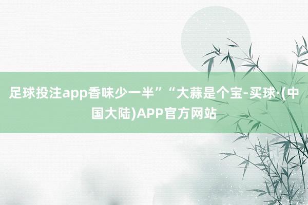足球投注app香味少一半”“大蒜是个宝-买球·(中国大陆)APP官方网站