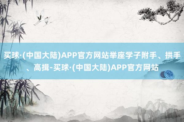 买球·(中国大陆)APP官方网站举座学子附手、拱手、高揖-买球·(中国大陆)APP官方网站